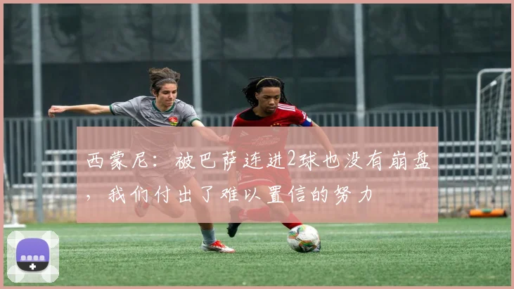 西蒙尼：被巴萨连进2球也没有崩盘，我们付出了难以置信的努力