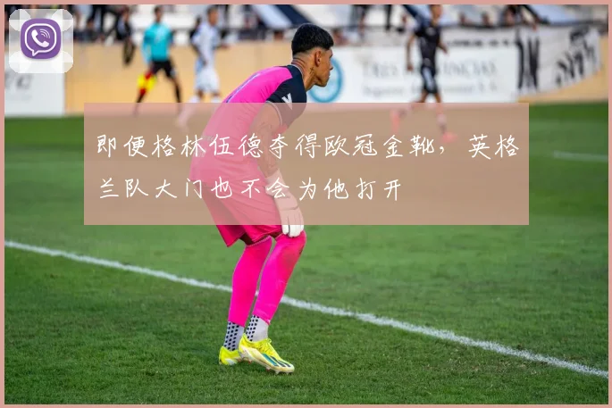 即便格林伍德夺得欧冠金靴，英格兰队大门也不会为他打开