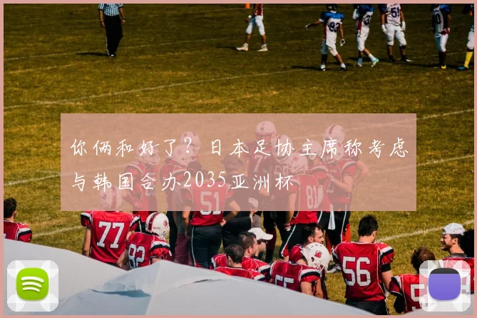 你俩和好了？日本足协主席称考虑与韩国合办2035亚洲杯